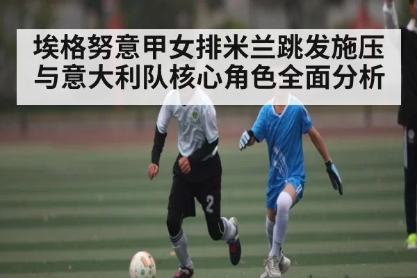 埃格努意甲女排米兰跳发施压与意大利队核心角色全面分析